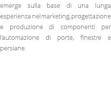 emerge sulla base di una lunga esperienza nel marketing, progettazione e produzione di componenti per l'automazione di porte, finestre e persiane. 