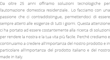 Da oltre 25 anni offriamo soluzioni tecnologiche per l'automazione domestica residenziale.. Lo facciamo con una passione che ci contraddistingue, permettendoci di essere sempre attenti alle esigenze di tutti i giorni. Questa attenzione ci ha portato ad essere costantemente alla ricerca di soluzioni per rendere la nostra e la tua vita più facile. Perché crediamo e continuiamo a credere all'importanza del nostro prodotto e in particolare all'importanza del prodotto italiano e del nostro made in Italy.