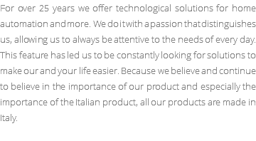 For over 25 years we offer technological solutions for home automation and more. We do it with a passion that distinguishes us, allowing us to always be attentive to the needs of every day. This feature has led us to be constantly looking for solutions to make our and your life easier. Because we believe and continue to believe in the importance of our product and especially the importance of the Italian product, all our products are made in Italy.