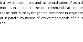 It allows the command and the centralization of several motors. In addition to the local command, each motor can be controlled by the general command in sequence or in parallel by means of low-voltage signals of a bus line.