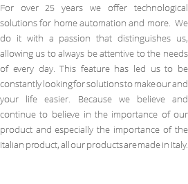 For over 25 years we offer technological solutions for home automation and more. We do it with a passion that distinguishes us, allowing us to always be attentive to the needs of every day. This feature has led us to be constantly looking for solutions to make our and your life easier. Because we believe and continue to believe in the importance of our product and especially the importance of the Italian product, all our products are made in Italy.