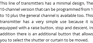 This line of transmitters has a minimal design. The 10-channel version that can be programmed from 1 to 10 plus the general channel is available too. This transmitter has a very simple use because it is equipped with a raise button, stop and descent. In addition there is an additional button that allows you to select the shutter or curtain to be moved.