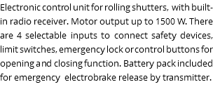 Electronic control unit for rolling shutters, with built-in radio receiver. Motor output up to 1500 W. There are 4 selectable inputs to connect safety devices, limit switches, emergency lock or control buttons for opening and closing function. Battery pack included for emergency electrobrake release by transmitter. 