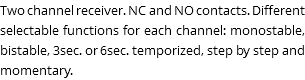 Two channel receiver. NC and NO contacts. Different selectable functions for each channel: monostable, bistable, 3sec. or 6sec. temporized, step by step and momentary.